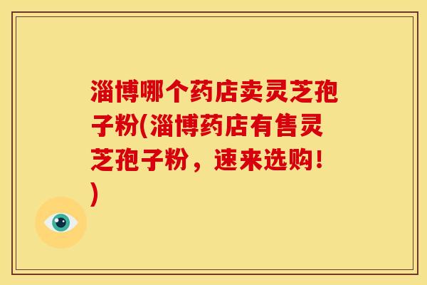 淄博哪个药店卖灵芝孢子粉(淄博药店有售灵芝孢子粉,速来选购!)