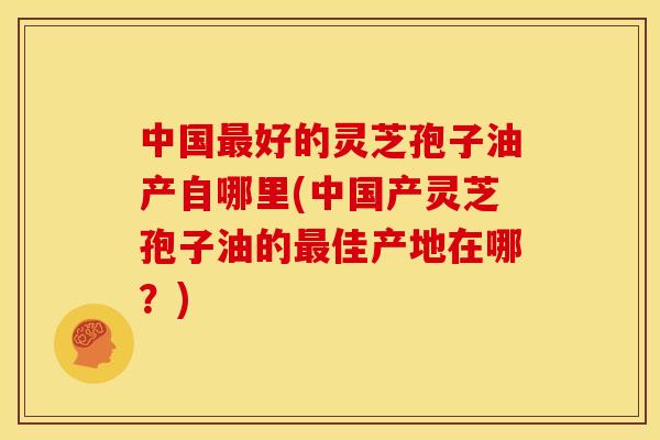 中国最好的灵芝孢子油产自哪里(中国产灵芝孢子油的最佳产地在哪?)