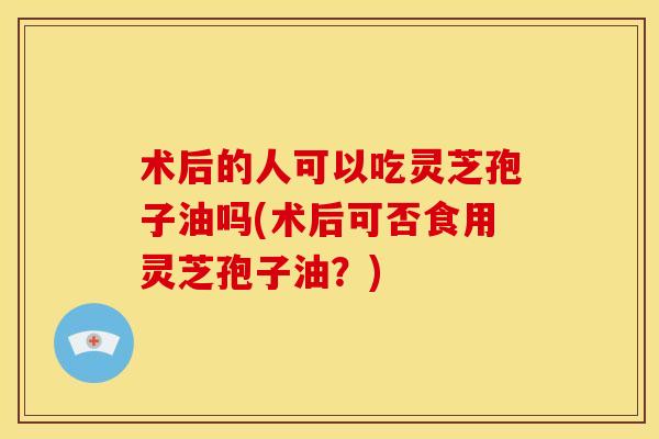 术后的人可以吃灵芝孢子油吗(术后可否食用灵芝孢子油?)
