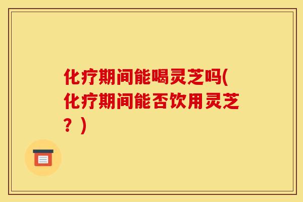 化疗期间能喝灵芝吗(化疗期间能否饮用灵芝?)