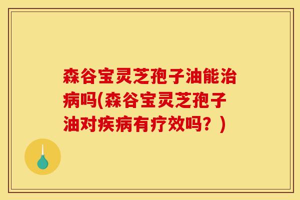 森谷宝灵芝孢子油能治病吗(森谷宝灵芝孢子油对疾病有疗效吗?)