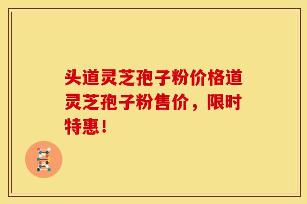 头道灵芝孢子粉价格道灵芝孢子粉售价,限时特惠!
