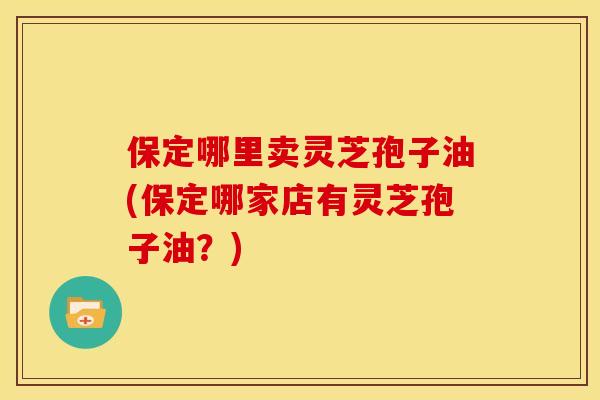 保定哪里卖灵芝孢子油(保定哪家店有灵芝孢子油？)