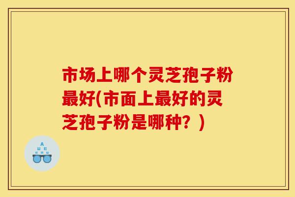 市场上哪个灵芝孢子粉最好(市面上最好的灵芝孢子粉是哪种?)