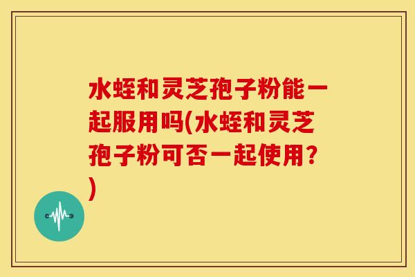水蛭和灵芝孢子粉能一起服用吗(水蛭和灵芝孢子粉可否一起使用?)