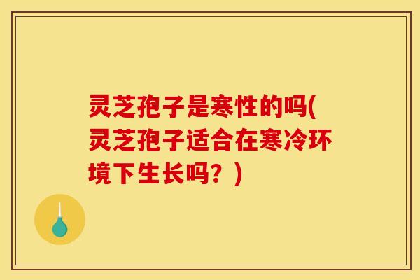 灵芝孢子是寒性的吗(灵芝孢子适合在寒冷环境下生长吗?)