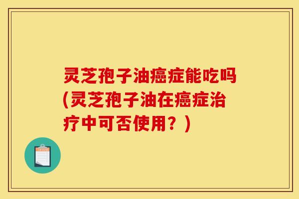 灵芝孢子油癌症能吃吗(灵芝孢子油在癌症治疗中可否使用？)