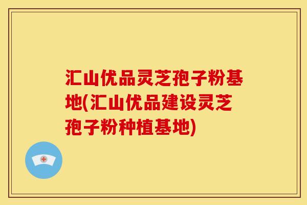 汇山优品灵芝孢子粉基地(汇山优品建设灵芝孢子粉种植基地)