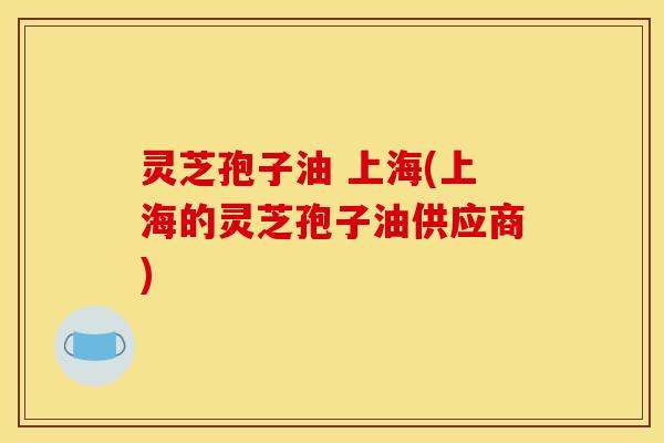 灵芝孢子油 上海(上海的灵芝孢子油供应商)