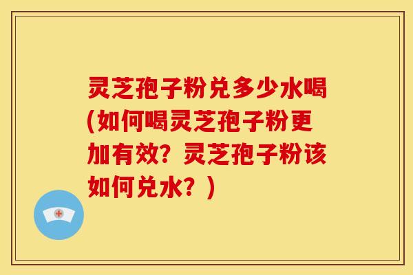 灵芝孢子粉兑多少水喝(如何喝灵芝孢子粉更加有效?灵芝孢子粉该如何兑水?)
