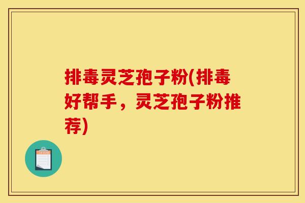 排毒灵芝孢子粉(排毒好帮手,灵芝孢子粉推荐)