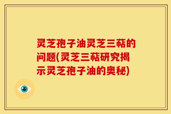 灵芝孢子油灵芝三萜的问题(灵芝三萜研究揭示灵芝孢子油的奥秘)