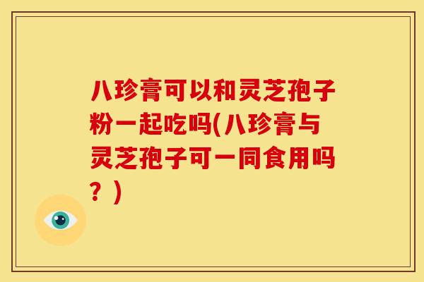 八珍膏可以和灵芝孢子粉一起吃吗(八珍膏与灵芝孢子可一同食用吗？)