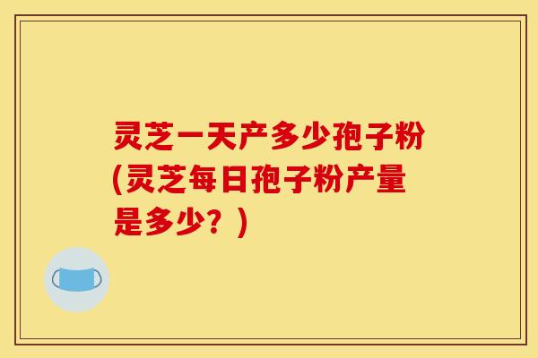 灵芝一天产多少孢子粉(灵芝每日孢子粉产量是多少?)