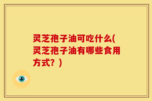 灵芝孢子油可吃什么(灵芝孢子油有哪些食用方式?)