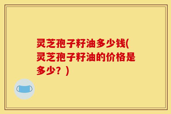 灵芝孢子籽油多少钱(灵芝孢子籽油的价格是多少?)