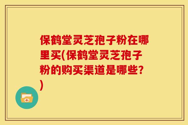 保鹤堂灵芝孢子粉在哪里买(保鹤堂灵芝孢子粉的购买渠道是哪些?)