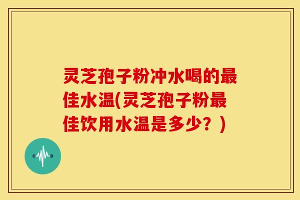 灵芝孢子粉冲水喝的最佳水温(灵芝孢子粉最佳饮用水温是多少?)