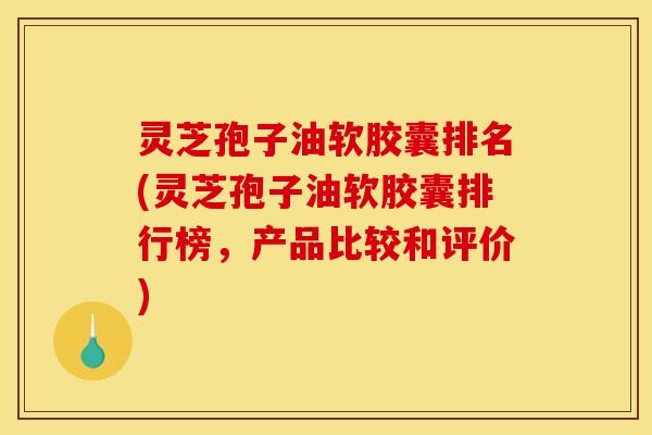 灵芝孢子油软胶囊排名(灵芝孢子油软胶囊排行榜，产品比较和评价)