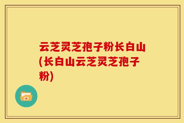 云芝灵芝孢子粉长白山(长白山云芝灵芝孢子粉)