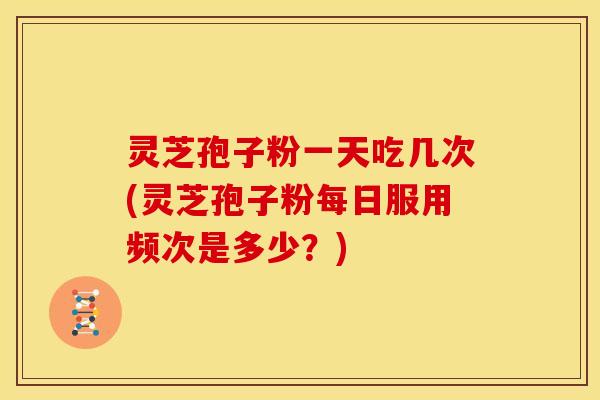 灵芝孢子粉一天吃几次(灵芝孢子粉每日服用频次是多少？)