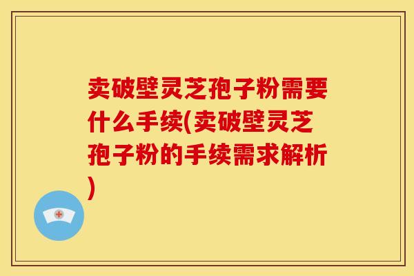 卖破壁灵芝孢子粉需要什么手续(卖破壁灵芝孢子粉的手续需求解析)