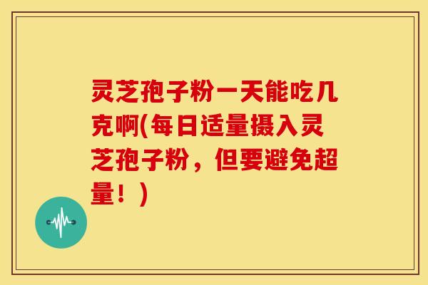灵芝孢子粉一天能吃几克啊(每日适量摄入灵芝孢子粉,但要避免超量!)