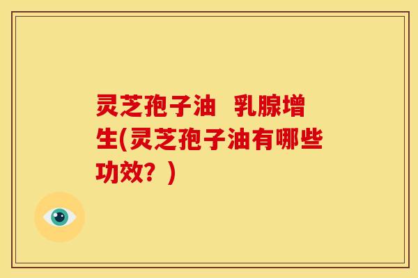 灵芝孢子油 乳腺增生(灵芝孢子油有哪些功效?)