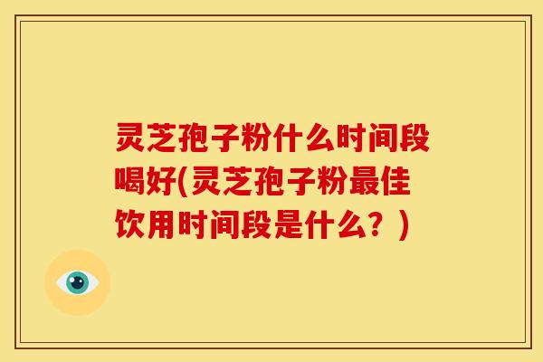 灵芝孢子粉什么时间段喝好(灵芝孢子粉最佳饮用时间段是什么？)