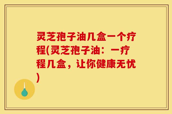 灵芝孢子油几盒一个疗程(灵芝孢子油:一疗程几盒,让你健康无忧)