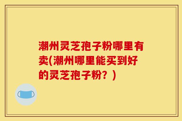 潮州灵芝孢子粉哪里有卖(潮州哪里能买到好的灵芝孢子粉?)
