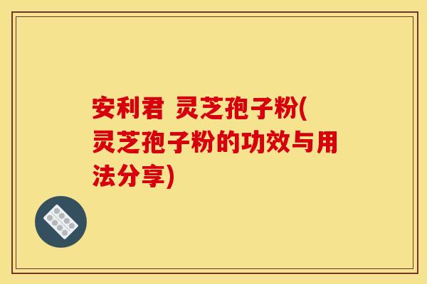 安利君 灵芝孢子粉(灵芝孢子粉的功效与用法分享)