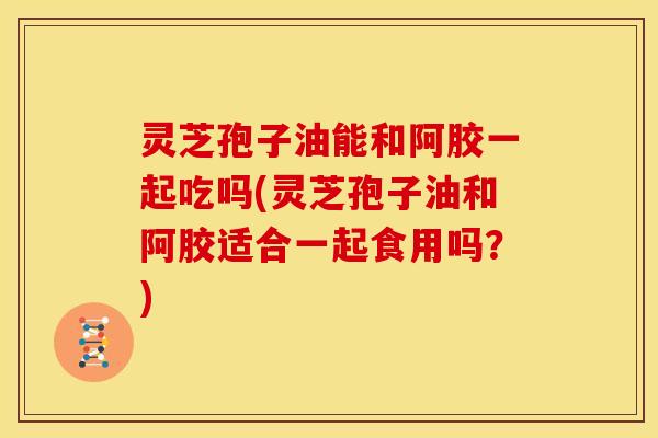 灵芝孢子油能和阿胶一起吃吗(灵芝孢子油和阿胶适合一起食用吗？)