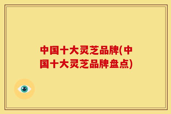 中国十大灵芝品牌(中国十大灵芝品牌盘点)