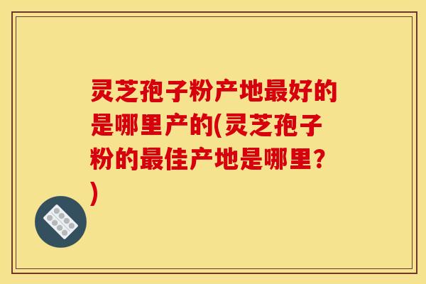 灵芝孢子粉产地最好的是哪里产的(灵芝孢子粉的最佳产地是哪里?)