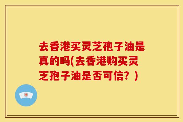 去香港买灵芝孢子油是真的吗(去香港购买灵芝孢子油是否可信？)
