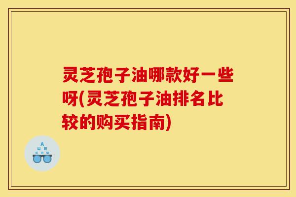 灵芝孢子油哪款好一些呀(灵芝孢子油排名比较的购买指南)