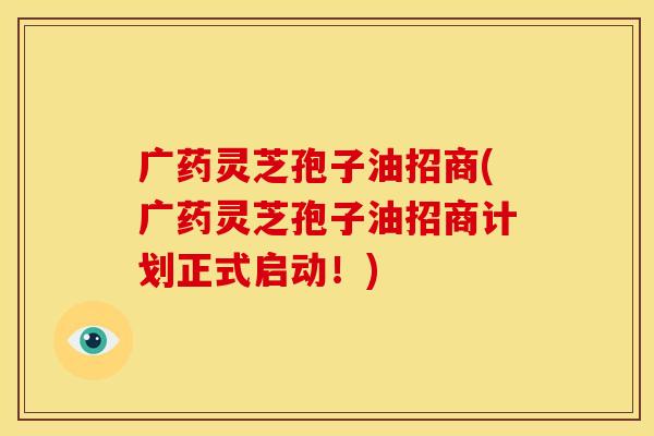 广药灵芝孢子油招商(广药灵芝孢子油招商计划正式启动！)