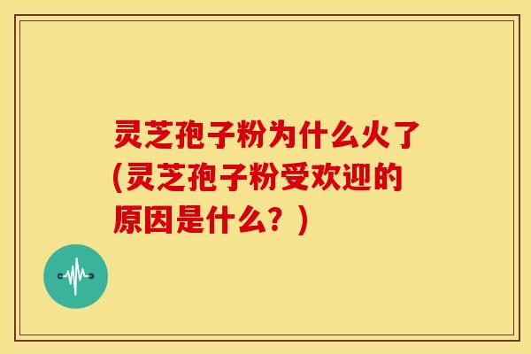 灵芝孢子粉为什么火了(灵芝孢子粉受欢迎的原因是什么?)