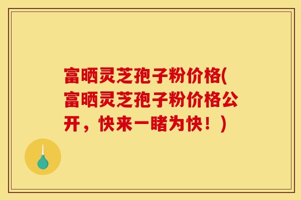 富晒灵芝孢子粉价格(富晒灵芝孢子粉价格公开,快来一睹为快!)