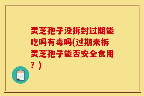 灵芝孢子没拆封过期能吃吗有毒吗(过期未拆灵芝孢子能否安全食用?)