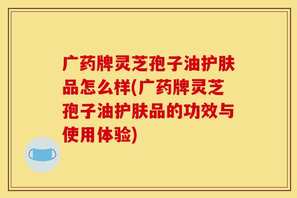 广药牌灵芝孢子油护肤品怎么样(广药牌灵芝孢子油护肤品的功效与使用体验)