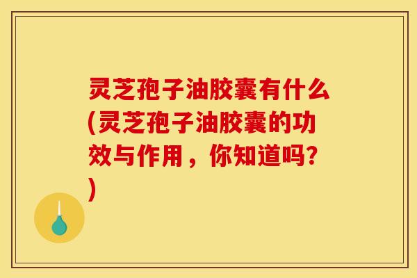 灵芝孢子油胶囊有什么(灵芝孢子油胶囊的功效与作用,你知道吗?)