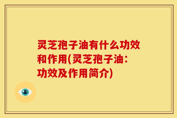 灵芝孢子油有什么功效和作用(灵芝孢子油:功效及作用简介)