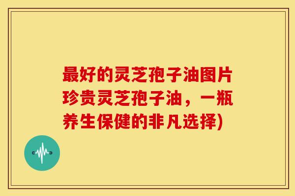 最好的灵芝孢子油图片珍贵灵芝孢子油,一瓶养生保健的非凡选择)