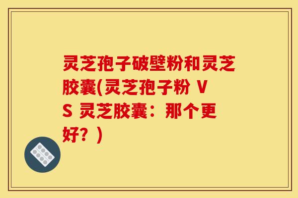 灵芝孢子破壁粉和灵芝胶囊(灵芝孢子粉 VS 灵芝胶囊：那个更好？)