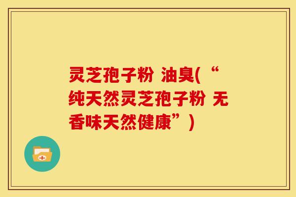灵芝孢子粉 油臭(“纯天然灵芝孢子粉 无香味天然健康”)