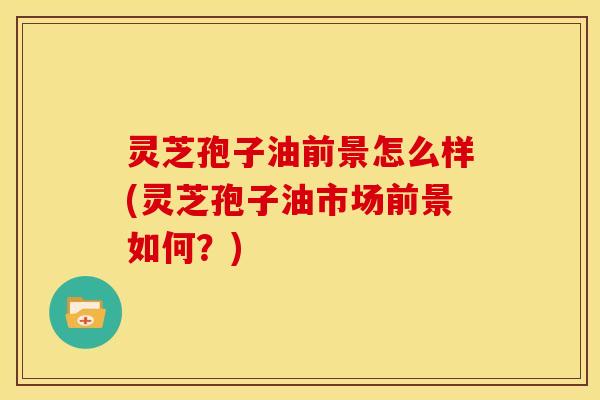灵芝孢子油前景怎么样(灵芝孢子油市场前景如何?)