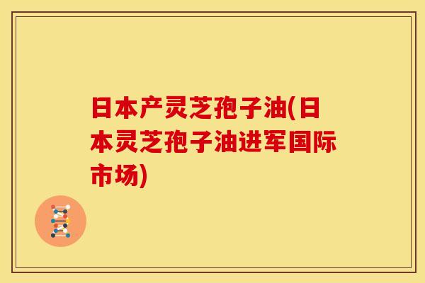 日本产灵芝孢子油(日本灵芝孢子油进军国际市场)
