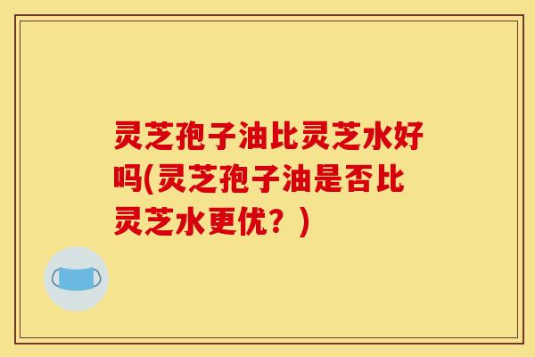 灵芝孢子油比灵芝水好吗(灵芝孢子油是否比灵芝水更优?)